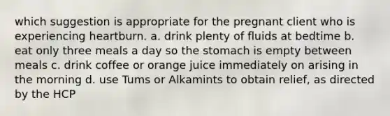 which suggestion is appropriate for the pregnant client who is experiencing heartburn. a. drink plenty of fluids at bedtime b. eat only three meals a day so the stomach is empty between meals c. drink coffee or orange juice immediately on arising in the morning d. use Tums or Alkamints to obtain relief, as directed by the HCP