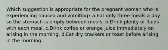 Which suggestion is appropriate for the pregnant woman who is experiencing nausea and vomiting? a.Eat only three meals a day so the stomach is empty between meals. b.Drink plenty of fluids with each meal. c.Drink coffee or orange juice immediately on arising in the morning. d.Eat dry crackers or toast before arising in the morning.