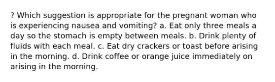 ? Which suggestion is appropriate for the pregnant woman who is experiencing nausea and vomiting? a. Eat only three meals a day so the stomach is empty between meals. b. Drink plenty of fluids with each meal. c. Eat dry crackers or toast before arising in the morning. d. Drink coffee or orange juice immediately on arising in the morning.