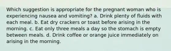 Which suggestion is appropriate for the pregnant woman who is experiencing nausea and vomiting? a. Drink plenty of fluids with each meal. b. Eat dry crackers or toast before arising in the morning. c. Eat only three meals a day so the stomach is empty between meals. d. Drink coffee or orange juice immediately on arising in the morning.