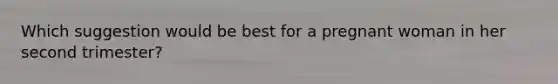 Which suggestion would be best for a pregnant woman in her second trimester?