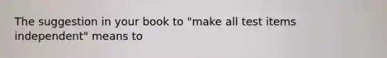 The suggestion in your book to "make all test items independent" means to