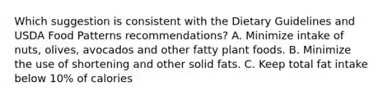 Which suggestion is consistent with the Dietary Guidelines and USDA Food Patterns recommendations? A. Minimize intake of nuts, olives, avocados and other fatty plant foods. B. Minimize the use of shortening and other solid fats. C. Keep total fat intake below 10% of calories