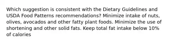 Which suggestion is consistent with the Dietary Guidelines and USDA Food Patterns recommendations? Minimize intake of nuts, olives, avocados and other fatty plant foods. Minimize the use of shortening and other solid fats. Keep total fat intake below 10% of calories