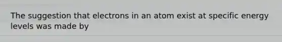 The suggestion that electrons in an atom exist at specific energy levels was made by