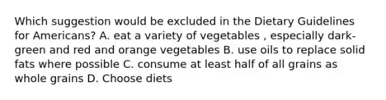 Which suggestion would be excluded in the Dietary Guidelines for Americans? A. eat a variety of vegetables , especially dark-green and red and orange vegetables B. use oils to replace solid fats where possible C. consume at least half of all grains as whole grains D. Choose diets