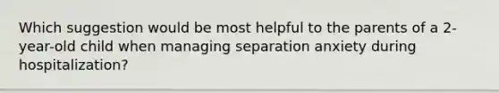 Which suggestion would be most helpful to the parents of a 2-year-old child when managing separation anxiety during hospitalization?