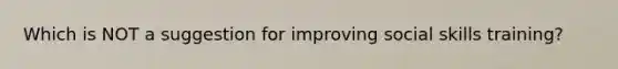 Which is NOT a suggestion for improving social skills training?