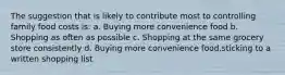 The suggestion that is likely to contribute most to controlling family food costs is: a. Buying more convenience food b. Shopping as often as possible c. Shopping at the same grocery store consistently d. Buying more convenience food.sticking to a written shopping list