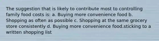 The suggestion that is likely to contribute most to controlling family food costs is: a. Buying more convenience food b. Shopping as often as possible c. Shopping at the same grocery store consistently d. Buying more convenience food.sticking to a written shopping list