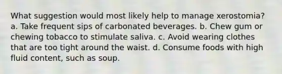 What suggestion would most likely help to manage xerostomia? a. Take frequent sips of carbonated beverages. b. Chew gum or chewing tobacco to stimulate saliva. c. Avoid wearing clothes that are too tight around the waist. d. Consume foods with high fluid content, such as soup.