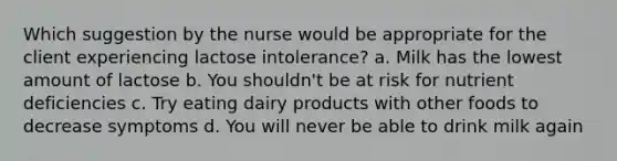 Which suggestion by the nurse would be appropriate for the client experiencing lactose intolerance? a. Milk has the lowest amount of lactose b. You shouldn't be at risk for nutrient deficiencies c. Try eating dairy products with other foods to decrease symptoms d. You will never be able to drink milk again