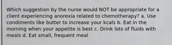 Which suggestion by the nurse would NOT be appropriate for a client experiencing anorexia related to chemotherapy? a. Use condiments like butter to increase your kcals b. Eat in the morning when your appetite is best c. Drink lots of fluids with meals d. Eat small, frequent meal