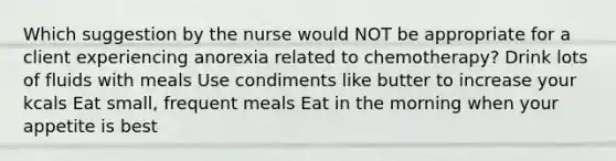 Which suggestion by the nurse would NOT be appropriate for a client experiencing anorexia related to chemotherapy? Drink lots of fluids with meals Use condiments like butter to increase your kcals Eat small, frequent meals Eat in the morning when your appetite is best