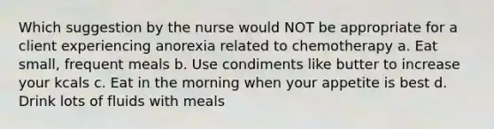 Which suggestion by the nurse would NOT be appropriate for a client experiencing anorexia related to chemotherapy a. Eat small, frequent meals b. Use condiments like butter to increase your kcals c. Eat in the morning when your appetite is best d. Drink lots of fluids with meals