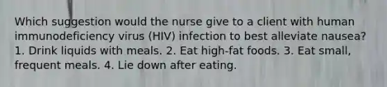 Which suggestion would the nurse give to a client with human immunodeficiency virus (HIV) infection to best alleviate nausea? 1. Drink liquids with meals. 2. Eat high-fat foods. 3. Eat small, frequent meals. 4. Lie down after eating.