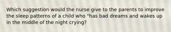 Which suggestion would the nurse give to the parents to improve the sleep patterns of a child who "has bad dreams and wakes up in the middle of the night crying?