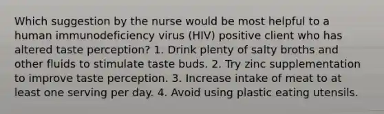 Which suggestion by the nurse would be most helpful to a human immunodeficiency virus (HIV) positive client who has altered taste perception? 1. Drink plenty of salty broths and other fluids to stimulate taste buds. 2. Try zinc supplementation to improve taste perception. 3. Increase intake of meat to at least one serving per day. 4. Avoid using plastic eating utensils.