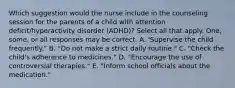 Which suggestion would the nurse include in the counseling session for the parents of a child with attention deficit/hyperactivity disorder (ADHD)? Select all that apply. One, some, or all responses may be correct. A. 'Supervise the child frequently." B. "Do not make a strict daily routine." C. "Check the child's adherence to medicines." D. "Encourage the use of controversial therapies." E. "Inform school officials about the medication."