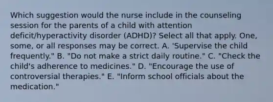 Which suggestion would the nurse include in the counseling session for the parents of a child with attention deficit/hyperactivity disorder (ADHD)? Select all that apply. One, some, or all responses may be correct. A. 'Supervise the child frequently." B. "Do not make a strict daily routine." C. "Check the child's adherence to medicines." D. "Encourage the use of controversial therapies." E. "Inform school officials about the medication."