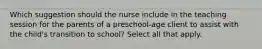 Which suggestion should the nurse include in the teaching session for the parents of a preschool-age client to assist with the child's transition to school? Select all that apply.