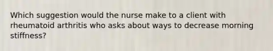 Which suggestion would the nurse make to a client with rheumatoid arthritis who asks about ways to decrease morning stiffness?