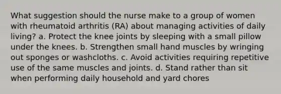 What suggestion should the nurse make to a group of women with rheumatoid arthritis (RA) about managing activities of daily living? a. Protect the knee joints by sleeping with a small pillow under the knees. b. Strengthen small hand muscles by wringing out sponges or washcloths. c. Avoid activities requiring repetitive use of the same muscles and joints. d. Stand rather than sit when performing daily household and yard chores