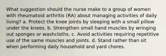 What suggestion should the nurse make to a group of women with rheumatoid arthritis (RA) about managing activities of daily living? a. Protect the knee joints by sleeping with a small pillow under the knees. b. Strengthen small hand muscles by wringing out sponges or washcloths. c. Avoid activities requiring repetitive use of the same muscles and joints. d. Stand rather than sit when performing daily household and yard chores.