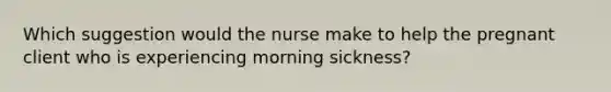 Which suggestion would the nurse make to help the pregnant client who is experiencing morning sickness?