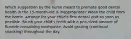 Which suggestion by the nurse meant to promote good dental health in the 15-month-old is inappropriate? Wean the child from the bottle. Arrange for your child's first dental visit as soon as possible. Brush your child's teeth with a pea-sized amount of fluoride-containing toothpaste. Avoid grazing (continual snacking) throughout the day.