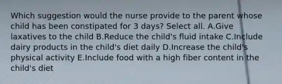 Which suggestion would the nurse provide to the parent whose child has been constipated for 3 days? Select all. A.Give laxatives to the child B.Reduce the child's fluid intake C.Include dairy products in the child's diet daily D.Increase the child's physical activity E.Include food with a high fiber content in the child's diet