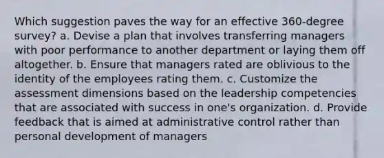 Which suggestion paves the way for an effective 360-degree survey? a. Devise a plan that involves transferring managers with poor performance to another department or laying them off altogether. b. Ensure that managers rated are oblivious to the identity of the employees rating them. c. Customize the assessment dimensions based on the leadership competencies that are associated with success in one's organization. d. Provide feedback that is aimed at administrative control rather than personal development of managers