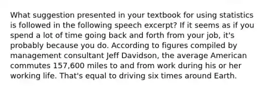 What suggestion presented in your textbook for using statistics is followed in the following speech excerpt? If it seems as if you spend a lot of time going back and forth from your job, it's probably because you do. According to figures compiled by management consultant Jeff Davidson, the average American commutes 157,600 miles to and from work during his or her working life. That's equal to driving six times around Earth.