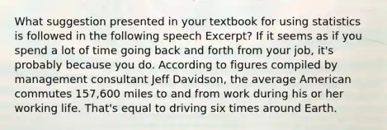 What suggestion presented in your textbook for using statistics is followed in the following speech Excerpt? If it seems as if you spend a lot of time going back and forth from your job, it's probably because you do. According to figures compiled by management consultant Jeff Davidson, the average American commutes 157,600 miles to and from work during his or her working life. That's equal to driving six times around Earth.