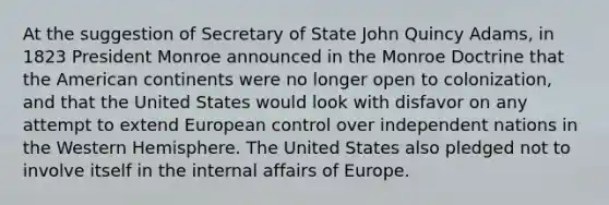 At the suggestion of Secretary of State John Quincy Adams, in 1823 President Monroe announced in the Monroe Doctrine that the American continents were no longer open to colonization, and that the United States would look with disfavor on any attempt to extend European control over independent nations in the Western Hemisphere. The United States also pledged not to involve itself in the internal affairs of Europe.