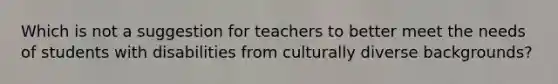 Which is not a suggestion for teachers to better meet the needs of students with disabilities from culturally diverse backgrounds?