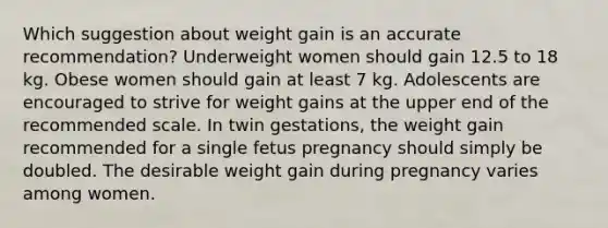 Which suggestion about weight gain is an accurate recommendation? Underweight women should gain 12.5 to 18 kg. Obese women should gain at least 7 kg. Adolescents are encouraged to strive for weight gains at the upper end of the recommended scale. In twin gestations, the weight gain recommended for a single fetus pregnancy should simply be doubled. The desirable weight gain during pregnancy varies among women.