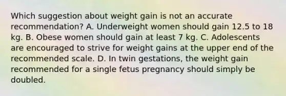 Which suggestion about weight gain is not an accurate recommendation? A. Underweight women should gain 12.5 to 18 kg. B. Obese women should gain at least 7 kg. C. Adolescents are encouraged to strive for weight gains at the upper end of the recommended scale. D. In twin gestations, the weight gain recommended for a single fetus pregnancy should simply be doubled.