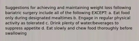 Suggestions for achieving and maintaining weight loss following bariatric surgery include all of the following EXCEPT: a. Eat food only during designated mealtimes b. Engage in regular physical activity as tolerated c. Drink plenty of water/beverages to suppress appetite d. Eat slowly and chew food thoroughly before swallowing