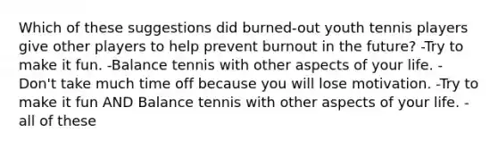 Which of these suggestions did burned-out youth tennis players give other players to help prevent burnout in the future? -Try to make it fun. -Balance tennis with other aspects of your life. -Don't take much time off because you will lose motivation. -Try to make it fun AND Balance tennis with other aspects of your life. -all of these