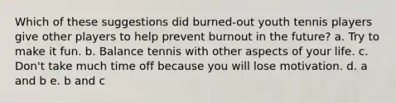 Which of these suggestions did burned-out youth tennis players give other players to help prevent burnout in the future? a. Try to make it fun. b. Balance tennis with other aspects of your life. c. Don't take much time off because you will lose motivation. d. a and b e. b and c