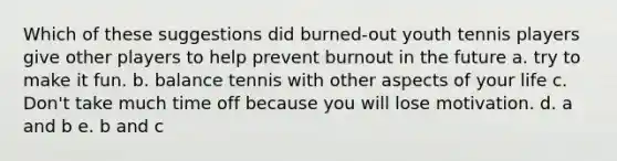 Which of these suggestions did burned-out youth tennis players give other players to help prevent burnout in the future a. try to make it fun. b. balance tennis with other aspects of your life c. Don't take much time off because you will lose motivation. d. a and b e. b and c