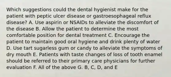 Which suggestions could the dental hygienist make for the patient with peptic ulcer disease or gastroesophageal reflux disease? A. Use aspirin or NSAIDs to alleviate the discomfort of the disease B. Allow the patient to determine the most comfortable position for dental treatment C. Encourage the patient to maintain good oral hygiene and drink plenty of water D. Use tart sugarless gum or candy to alleviate the symptoms of dry mouth E. Patients with taste changes of loss of tooth enamel should be referred to their primary care physicians for further evaluation F. All of the above G. B, C, D, and E