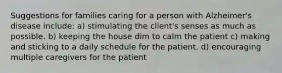 Suggestions for families caring for a person with Alzheimer's disease include: a) stimulating the client's senses as much as possible. b) keeping the house dim to calm the patient c) making and sticking to a daily schedule for the patient. d) encouraging multiple caregivers for the patient