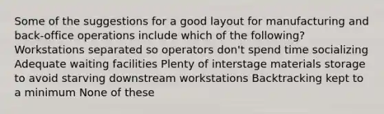 Some of the suggestions for a good layout for manufacturing and back-office operations include which of the following? Workstations separated so operators don't spend time socializing Adequate waiting facilities Plenty of interstage materials storage to avoid starving downstream workstations Backtracking kept to a minimum None of these