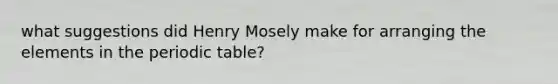 what suggestions did Henry Mosely make for arranging the elements in the periodic table?