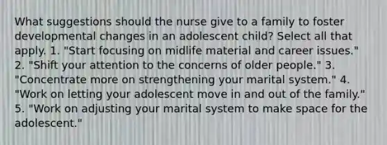 What suggestions should the nurse give to a family to foster developmental changes in an adolescent child? Select all that apply. 1. "Start focusing on midlife material and career issues." 2. "Shift your attention to the concerns of older people." 3. "Concentrate more on strengthening your marital system." 4. "Work on letting your adolescent move in and out of the family." 5. "Work on adjusting your marital system to make space for the adolescent."