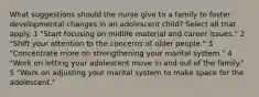 What suggestions should the nurse give to a family to foster developmental changes in an adolescent child? Select all that apply. 1 "Start focusing on midlife material and career issues." 2 "Shift your attention to the concerns of older people." 3 "Concentrate more on strengthening your marital system." 4 "Work on letting your adolescent move in and out of the family." 5 "Work on adjusting your marital system to make space for the adolescent."