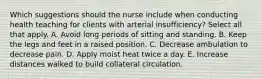 Which suggestions should the nurse include when conducting health teaching for clients with arterial insufficiency? Select all that apply. A. Avoid long periods of sitting and standing. B. Keep the legs and feet in a raised position. C. Decrease ambulation to decrease pain. D. Apply moist heat twice a day. E. Increase distances walked to build collateral circulation.