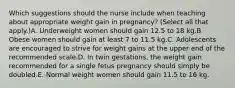 Which suggestions should the nurse include when teaching about appropriate weight gain in pregnancy? (Select all that apply.)A. Underweight women should gain 12.5 to 18 kg.B. Obese women should gain at least 7 to 11.5 kg.C. Adolescents are encouraged to strive for weight gains at the upper end of the recommended scale.D. In twin gestations, the weight gain recommended for a single fetus pregnancy should simply be doubled.E. Normal weight women should gain 11.5 to 16 kg.